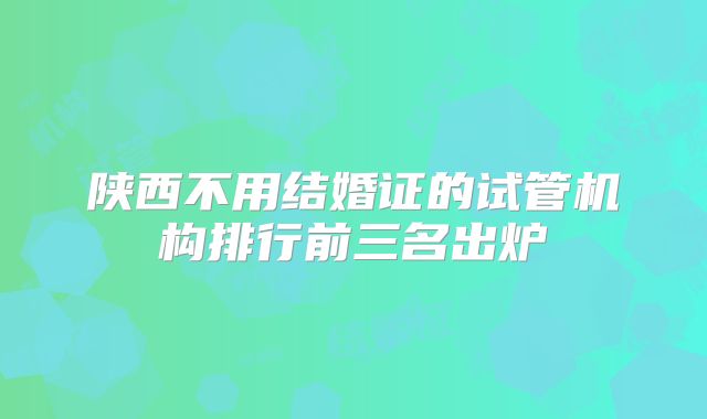 陕西不用结婚证的试管机构排行前三名出炉