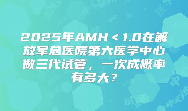 2025年AMH<1.0在解放军总医院第六医学中心做三代试管,一次成概率有多大?