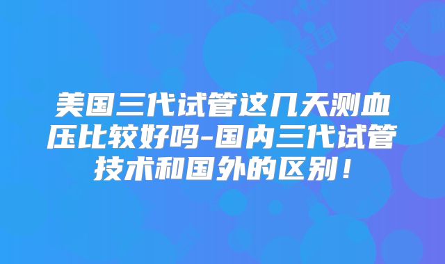 美国三代试管这几天测血压比较好吗-国内三代试管技术和国外的区别!