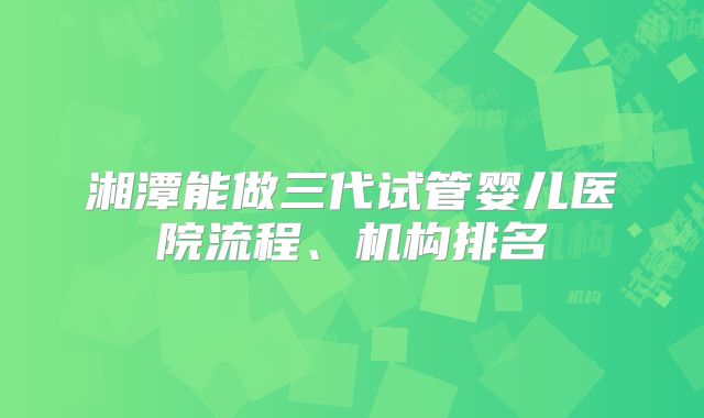 湘潭能做三代试管婴儿医院流程、机构排名