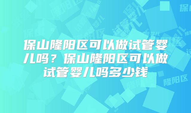 保山隆阳区可以做试管婴儿吗?保山隆阳区可以做试管婴儿吗多少钱