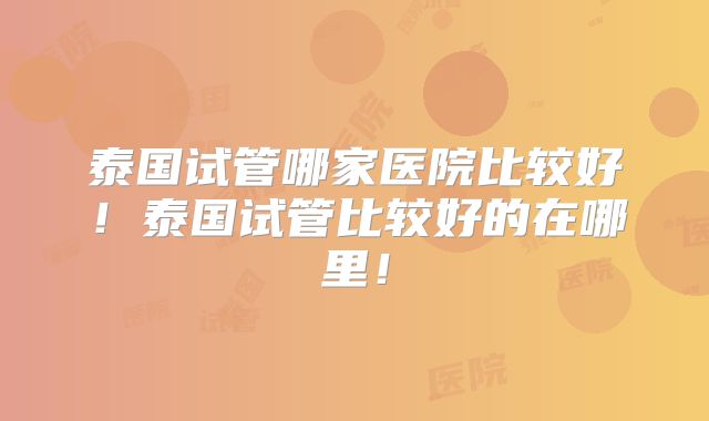 泰国试管哪家医院比较好！泰国试管比较好的在哪里！