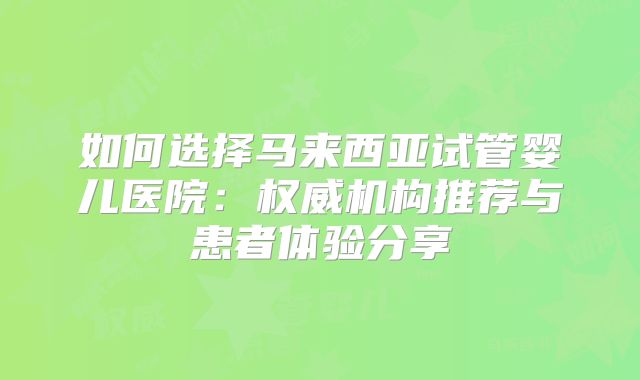 如何选择马来西亚试管婴儿医院：权威机构推荐与患者体验分享