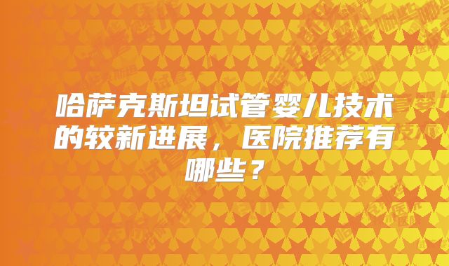 哈萨克斯坦试管婴儿技术的较新进展，医院推荐有哪些？