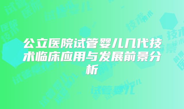 公立医院试管婴儿几代技术临床应用与发展前景分析