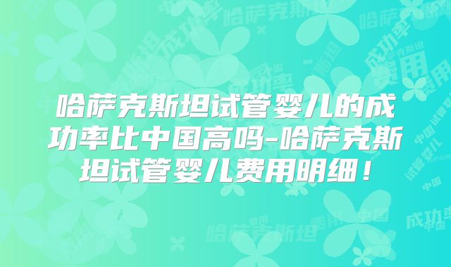 哈萨克斯坦试管婴儿的成功率比中国高吗-哈萨克斯坦试管婴儿费用明细！