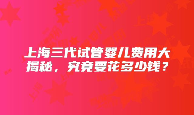 上海三代试管婴儿费用大揭秘，究竟要花多少钱？