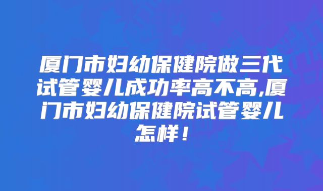 厦门市妇幼保健院做三代试管婴儿成功率高不高,厦门市妇幼保健院试管婴儿怎样!