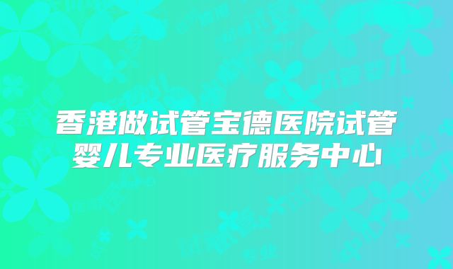 香港做试管宝德医院试管婴儿专业医疗服务中心