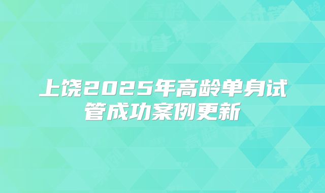 上饶2025年高龄单身试管成功案例更新