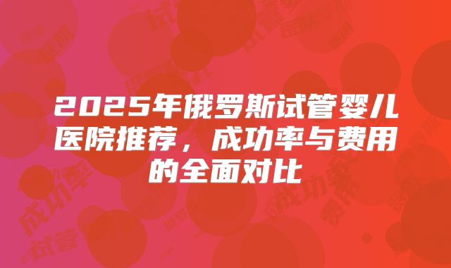 2025年俄罗斯试管婴儿医院推荐,成功率与费用的全面对比