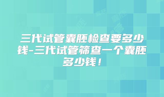 三代试管囊胚检查要多少钱-三代试管筛查一个囊胚多少钱!