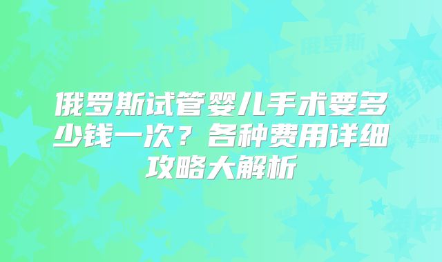 俄罗斯试管婴儿手术要多少钱一次?各种费用详细攻略大解析