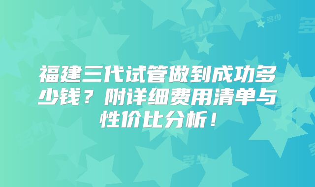 福建三代试管做到成功多少钱?附详细费用清单与性价比分析!