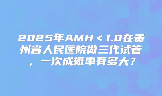 2025年AMH<1.0在贵州省人民医院做三代试管,一次成概率有多大?