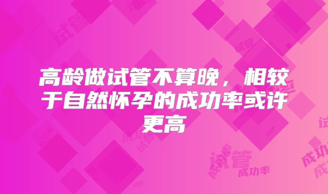 高龄做试管不算晚,相较于自然怀孕的成功率或许更高