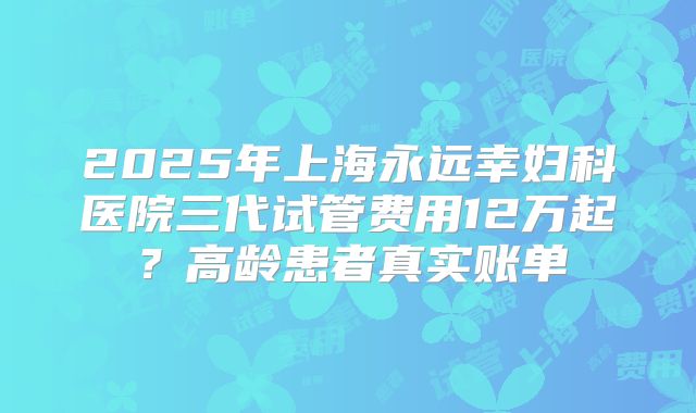 2025年上海永远幸妇科医院三代试管费用12万起？高龄患者真实账单