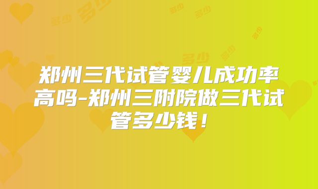郑州三代试管婴儿成功率高吗-郑州三附院做三代试管多少钱!