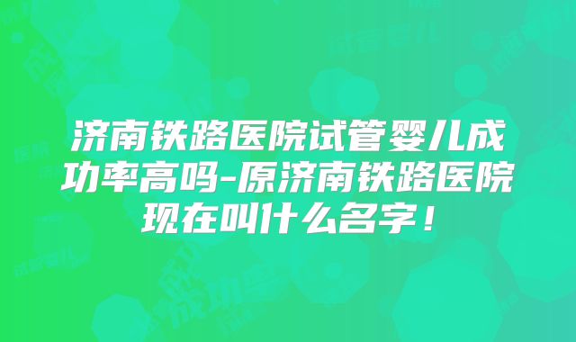 济南铁路医院试管婴儿成功率高吗-原济南铁路医院现在叫什么名字!