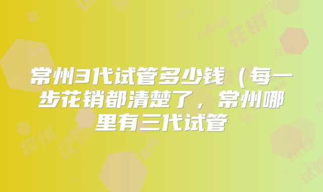 常州3代试管多少钱(每一步花销都清楚了,常州哪里有三代试管