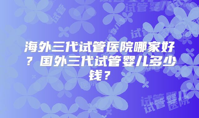 海外三代试管医院哪家好?国外三代试管婴儿多少钱?