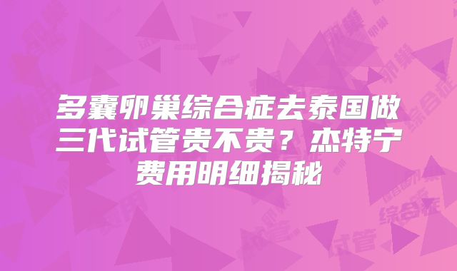 多囊卵巢综合症去泰国做三代试管贵不贵？杰特宁费用明细揭秘
