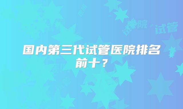 国内第三代试管医院排名前十?