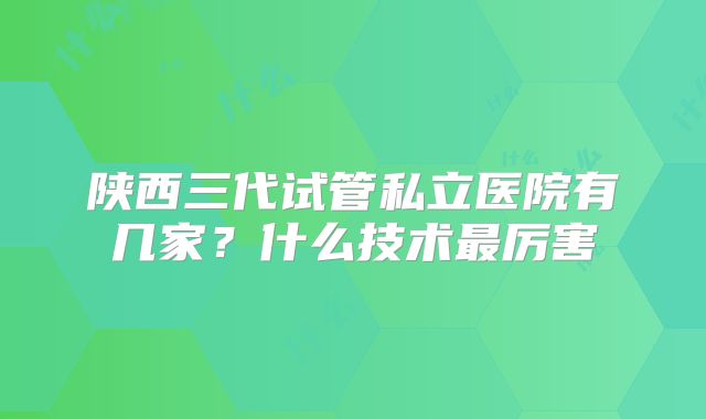 陕西三代试管私立医院有几家?什么技术最厉害