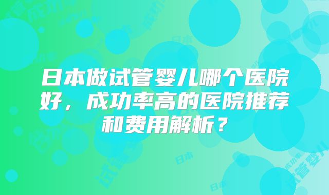 日本做试管婴儿哪个医院好,成功率高的医院推荐和费用解析?