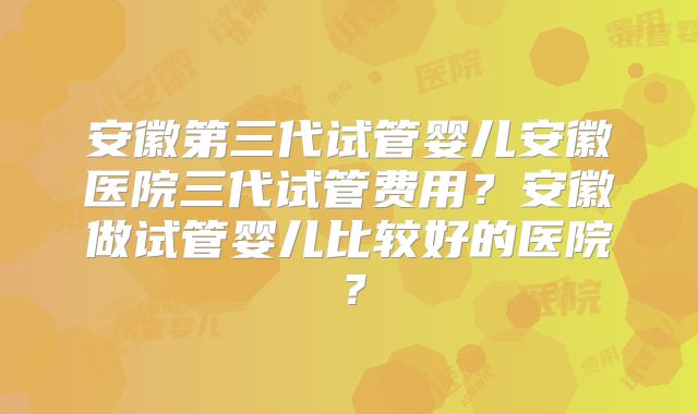 安徽第三代试管婴儿安徽医院三代试管费用？安徽做试管婴儿比较好的医院？