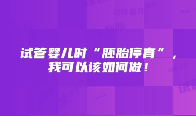 试管婴儿时“胚胎停育”,我可以该如何做!