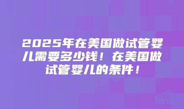 2025年在美国做试管婴儿需要多少钱！在美国做试管婴儿的条件！