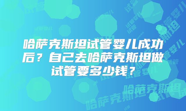 哈萨克斯坦试管婴儿成功后?自己去哈萨克斯坦做试管要多少钱?