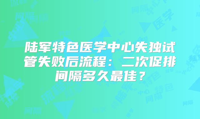 陆军特色医学中心失独试管失败后流程:二次促排间隔多久最佳?