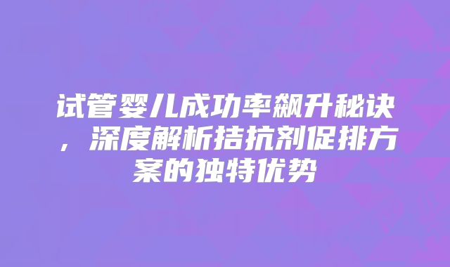 试管婴儿成功率飙升秘诀，深度解析拮抗剂促排方案的独特优势