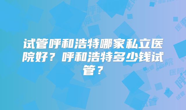 试管呼和浩特哪家私立医院好?呼和浩特多少钱试管?