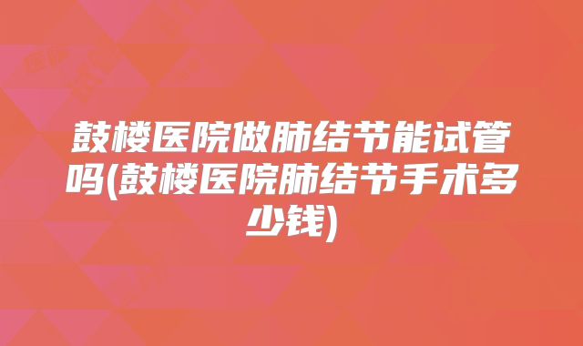 鼓楼医院做肺结节能试管吗(鼓楼医院肺结节手术多少钱)
