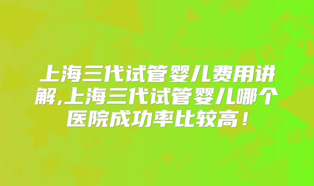 上海三代试管婴儿费用讲解,上海三代试管婴儿哪个医院成功率比较高!