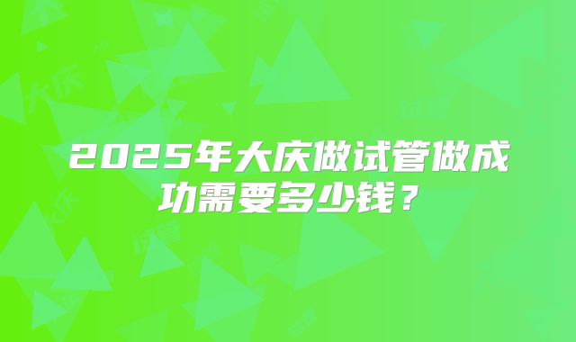 2025年大庆做试管做成功需要多少钱？