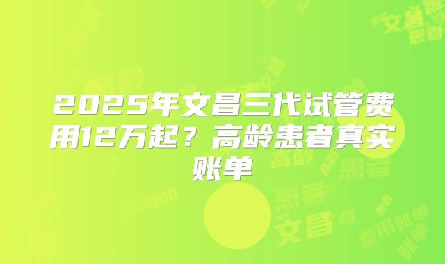 2025年文昌三代试管费用12万起？高龄患者真实账单