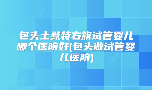 包头土默特右旗试管婴儿哪个医院好(包头做试管婴儿医院)