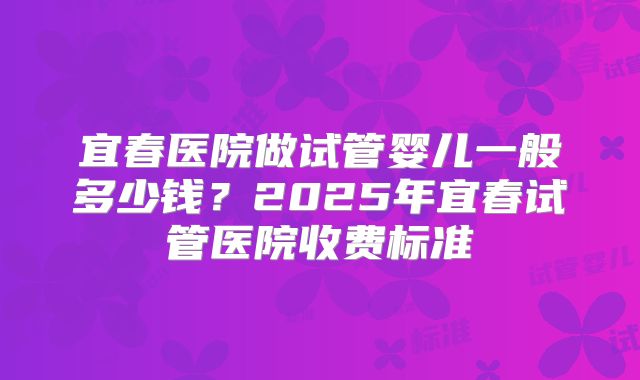 宜春医院做试管婴儿一般多少钱？2025年宜春试管医院收费标准