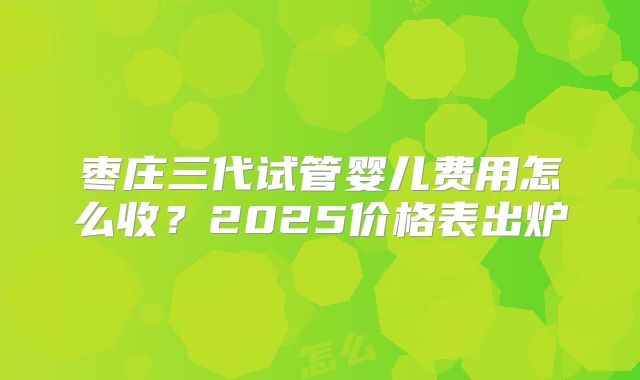 枣庄三代试管婴儿费用怎么收？2025价格表出炉