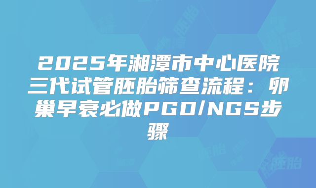 2025年湘潭市中心医院三代试管胚胎筛查流程：卵巢早衰必做PGD/NGS步骤