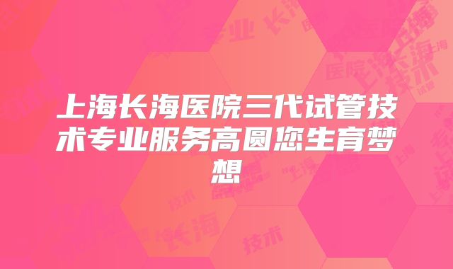 上海长海医院三代试管技术专业服务高圆您生育梦想