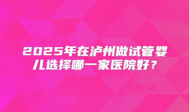 2025年在泸州做试管婴儿选择哪一家医院好？