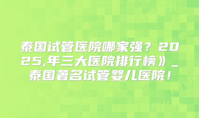 泰国试管医院哪家强?2025,年三大医院排行榜》_泰国著名试管婴儿医院!