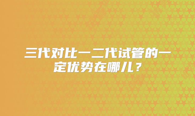三代对比一二代试管的一定优势在哪儿？