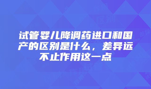 试管婴儿降调药进口和国产的区别是什么,差异远不止作用这一点