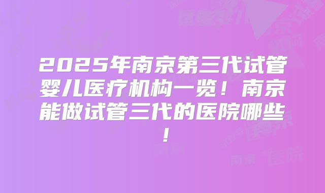 2025年南京第三代试管婴儿医疗机构一览！南京能做试管三代的医院哪些！